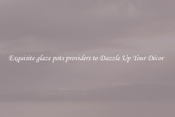 Exquisite glaze pots providers to Dazzle Up Your Décor  