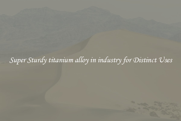 Super Sturdy titanium alloy in industry for Distinct Uses