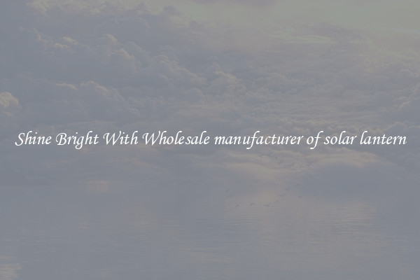 Shine Bright With Wholesale manufacturer of solar lantern