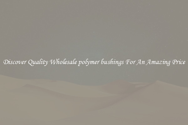 Discover Quality Wholesale polymer bushings For An Amazing Price
