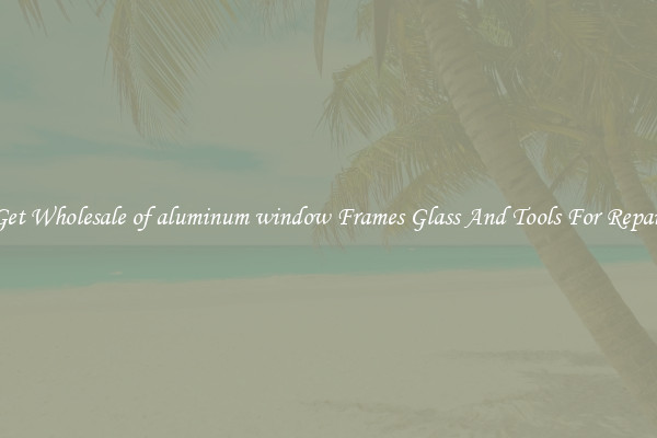 Get Wholesale of aluminum window Frames Glass And Tools For Repair