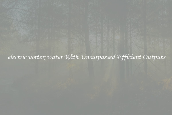 electric vortex water With Unsurpassed Efficient Outputs
