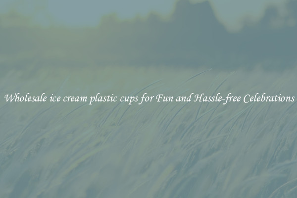 Wholesale ice cream plastic cups for Fun and Hassle-free Celebrations