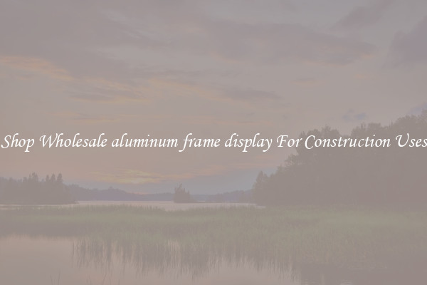 Shop Wholesale aluminum frame display For Construction Uses